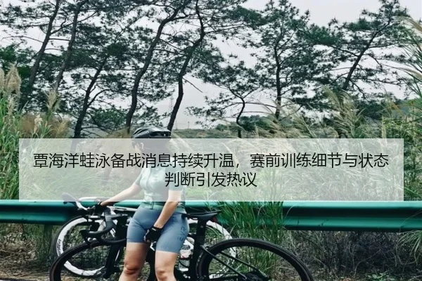 覃海洋蛙泳备战消息持续升温，赛前训练细节与状态判断引发热议